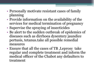 • Personally motivate resistant cases of family
planning
• Provide information on the availability of the
services for medical termination of pregnancy
• Supervise the spraying of insecticides
• Be alert to the sudden outbreak of epidemics of
diseases such as dirrhoea dysentery jaundice
pertusis, tetanus.take all possible remedial
measures
• Ensure that all the cases of TB ,Leprosy take
regular and complete treatment and inform the
medical officer of the Chabot any defaulters to
treatment
 