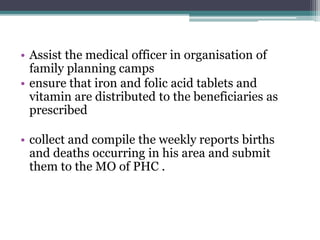 • Assist the medical officer in organisation of
family planning camps
• ensure that iron and folic acid tablets and
vitamin are distributed to the beneficiaries as
prescribed
• collect and compile the weekly reports births
and deaths occurring in his area and submit
them to the MO of PHC .
 