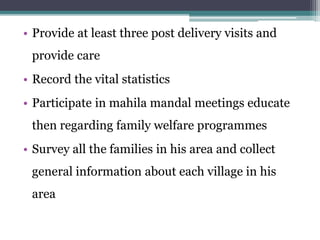 • Provide at least three post delivery visits and
provide care
• Record the vital statistics
• Participate in mahila mandal meetings educate
then regarding family welfare programmes
• Survey all the families in his area and collect
general information about each village in his
area
 