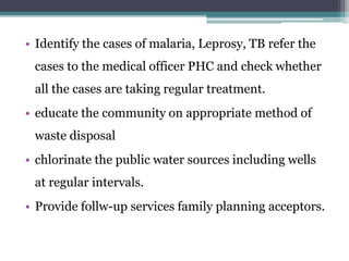 • Identify the cases of malaria, Leprosy, TB refer the
cases to the medical officer PHC and check whether
all the cases are taking regular treatment.
• educate the community on appropriate method of
waste disposal
• chlorinate the public water sources including wells
at regular intervals.
• Provide follw-up services family planning acceptors.
 