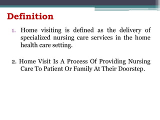 Definition
1. Home visiting is defined as the delivery of
specialized nursing care services in the home
health care setting.
2. Home Visit Is A Process Of Providing Nursing
Care To Patient Or Family At Their Doorstep.
 
