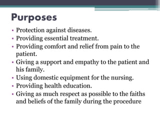 Purposes
• Protection against diseases.
• Providing essential treatment.
• Providing comfort and relief from pain to the
patient.
• Giving a support and empathy to the patient and
his family.
• Using domestic equipment for the nursing.
• Providing health education.
• Giving as much respect as possible to the faiths
and beliefs of the family during the procedure
 