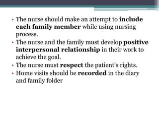 • The nurse should make an attempt to include
each family member while using nursing
process.
• The nurse and the family must develop positive
interpersonal relationship in their work to
achieve the goal.
• The nurse must respect the patient’s rights.
• Home visits should be recorded in the diary
and family folder
 