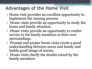 Advantages of the Home Visit
• Home visit provides an excellent opportunity to
implement the nursing process
• Home visits provide an opportunity to study the
home and family situation.
• Home visits provide an opportunity to render
service to the family members at their own
surroundings.
• Prompt and proper home visits create a good
understanding between nurse and family and
builds good image of nurses.
• Home visits clarify the doubts raised by the
family members.
 