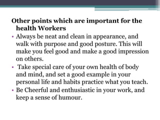 Other points which are important for the
health Workers
Always be neat and clean in appearance, and
walk with purpose and good posture. This will
make you feel good and make a good impression
on others.
Take special care of your own health of body
and mind, and set a good example in your
personal life and habits practice what you teach.
Be Cheerful and enthusiastic in your work, and
keep a sense of humour.
 