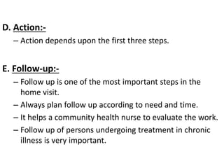D. Action:-
– Action depends upon the first three steps.
E. Follow-up:-
– Follow up is one of the most important steps in the
home visit.
– Always plan follow up according to need and time.
– It helps a community health nurse to evaluate the work.
– Follow up of persons undergoing treatment in chronic
illness is very important.
 