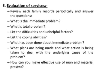 E. Evaluation of services:-
– Review each family records periodically and answer
the questions:
– What is the immediate problem?
– What is total problem?
– List the difficulties and unhelpful factors?
– List the coping abilities?
– What has been done about immediate problem?
– What plans are being made and what action is being
taken to deal with the underlying cause of the
problem?
– How can you make effective use of man and material
present?
 