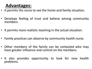 Advantages:
• It permits the nurse to see the home and family situation.
• Develops feeling of trust and believe among community
members.
• It permits more realistic teaching in the actual situation.
• Family practices can observe by community health nurse.
• Other members of the family can be contacted who may
have greater influence and control on the members.
• It also provides opportunity to look for new health
problems.
 