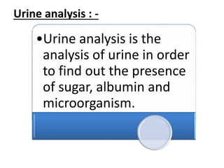 Urine analysis : -
•Urine analysis is the
analysis of urine in order
to find out the presence
of sugar, albumin and
microorganism.
 