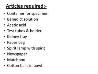 Articles required:-
• Container for specimen
• Benedict solution
• Acetic acid
• Test tubes & holder.
• Kidney tray
• Paper bag
• Spirit lamp with spirit
• Newspaper
• Matchbox
• Cotton balls in bowl
 