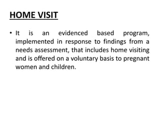 HOME VISIT
• It is an evidenced based program,
implemented in response to findings from a
needs assessment, that includes home visiting
and is offered on a voluntary basis to pregnant
women and children.
 