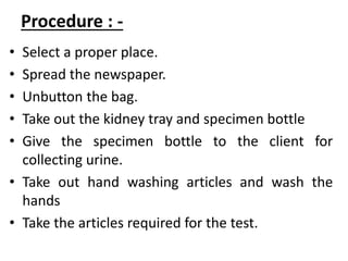 Procedure : -
• Select a proper place.
• Spread the newspaper.
• Unbutton the bag.
• Take out the kidney tray and specimen bottle
• Give the specimen bottle to the client for
collecting urine.
• Take out hand washing articles and wash the
hands
• Take the articles required for the test.
 