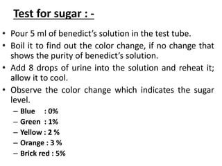 Test for sugar : -
• Pour 5 ml of benedict’s solution in the test tube.
• Boil it to find out the color change, if no change that
shows the purity of benedict’s solution.
• Add 8 drops of urine into the solution and reheat it;
allow it to cool.
• Observe the color change which indicates the sugar
level.
– Blue : 0%
– Green : 1%
– Yellow : 2 %
– Orange : 3 %
– Brick red : 5%
 