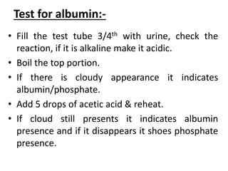 Test for albumin:-
• Fill the test tube 3/4th with urine, check the
reaction, if it is alkaline make it acidic.
• Boil the top portion.
• If there is cloudy appearance it indicates
albumin/phosphate.
• Add 5 drops of acetic acid & reheat.
• If cloud still presents it indicates albumin
presence and if it disappears it shoes phosphate
presence.
 