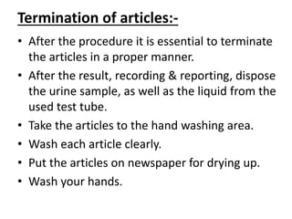 Termination of articles:-
• After the procedure it is essential to terminate
the articles in a proper manner.
• After the result, recording & reporting, dispose
the urine sample, as well as the liquid from the
used test tube.
• Take the articles to the hand washing area.
• Wash each article clearly.
• Put the articles on newspaper for drying up.
• Wash your hands.
 