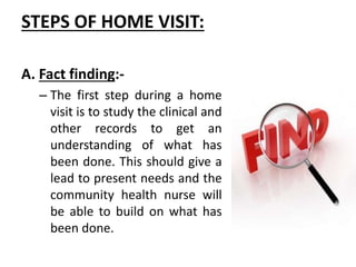 STEPS OF HOME VISIT:
A. Fact finding:-
– The first step during a home
visit is to study the clinical and
other records to get an
understanding of what has
been done. This should give a
lead to present needs and the
community health nurse will
be able to build on what has
been done.
 