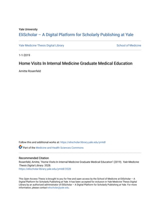 Yale University
Yale University
EliScholar – A Digital Platform for Scholarly Publishing at Yale
EliScholar – A Digital Platform for Scholarly Publishing at Yale
Yale Medicine Thesis Digital Library School of Medicine
1-1-2019
Home Visits In Internal Medicine Graduate Medical Education
Home Visits In Internal Medicine Graduate Medical Education
Amitte Rosenfeld
Follow this and additional works at: https://elischolar.library.yale.edu/ymtdl
Part of the Medicine and Health Sciences Commons
Recommended Citation
Recommended Citation
Rosenfeld, Amitte, "Home Visits In Internal Medicine Graduate Medical Education" (2019). Yale Medicine
Thesis Digital Library. 3528.
https://elischolar.library.yale.edu/ymtdl/3528
This Open Access Thesis is brought to you for free and open access by the School of Medicine at EliScholar – A
Digital Platform for Scholarly Publishing at Yale. It has been accepted for inclusion in Yale Medicine Thesis Digital
Library by an authorized administrator of EliScholar – A Digital Platform for Scholarly Publishing at Yale. For more
information, please contact elischolar@yale.edu.
 