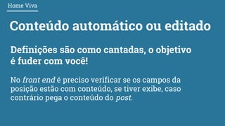 Conteúdo automático ou editado
Home Viva
Definições são como cantadas, o objetivo
é fuder com você!
No front end é preciso verificar se os campos da
posição estão com conteúdo, se tiver exibe, caso
contrário pega o conteúdo do post.
 