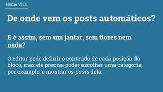De onde vem os posts automáticos?
Home Viva
E é assim, sem um jantar, sem flores nem
nada?
O editor pode definir o conteúdo de cada posição do
bloco, mas ele precisa poder escolher uma categoria,
por exemplo, e mostrar os posts dela.
 