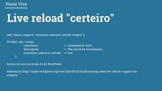 Live reload "certeiro"
Home Viva
add_theme_support( 'customize-selective-refresh-widgets' );
$widget_ops = array(
'classname' => 'atendimento-loser',
'description' => 'Não sou fã de atendimento',
'customize_selective_refresh' => true
);
Entrou no core na versão 4.5 do WordPress
Referência: https://make.wordpress.org/core/2016/03/22/implementing-selective-refresh-support-for-
widgets/
 