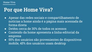 Por que Home Viva?
● Apesar das redes sociais e compartilhamento de
notícias a home ainda é a página mais acessada de
forma direta
● Detêm cerca de 30% de todos os acessos
● Conteúdo da home apresenta a linha editorial da
empresa
● 55% dos usuários são provenientes de dispositivos
mobile, 45% dos usuários usam desktop
Home Viva
 