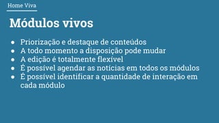 Módulos vivos
● Priorização e destaque de conteúdos
● A todo momento a disposição pode mudar
● A edição é totalmente flexível
● É possível agendar as notícias em todos os módulos
● É possível identificar a quantidade de interação em
cada módulo
Home Viva
 