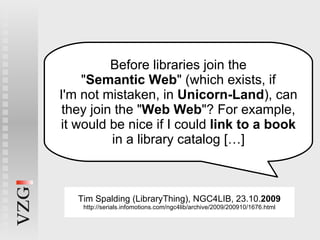 Before libraries join the " Semantic Web " (which exists, if I'm not mistaken, in  Unicorn-Land ), can they join the " Web Web "? For example, it would be nice if I could  link to a book in a library catalog […] Tim Spalding (LibraryThing), NGC4LIB, 23.10. 2009 http://serials.infomotions.com/ngc4lib/archive/2009/200910/1676.html 