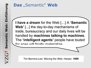 Das  „ Semantic“  Web I have a dream  for the Web […] A  ‘Semantic Web’  [...] the day-to-day mechanisms of trade, bureaucracy and our daily lives will be handled by  machines talking to machines . The  ‘intelligent agents’  people have touted for ages will finally materialize. Tim Berners-Lee:  Waving the Web.  Harper,  1999 