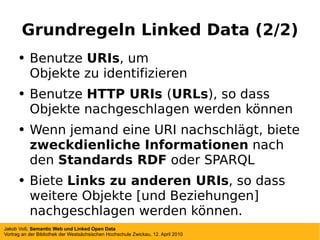 Grundregeln Linked Data (2/2) Benutze  URIs , um Objekte zu identifizieren Benutze  HTTP URIs  ( URLs ) , so dass Objekte nachgeschlagen werden können Wenn jemand eine URI nachschlägt, biete  zweckdienliche Informationen  nach den  Standards RDF  oder SPARQL Biete  Links zu anderen URIs , so dass weitere Objekte [und Beziehungen] nachgeschlagen werden können. 