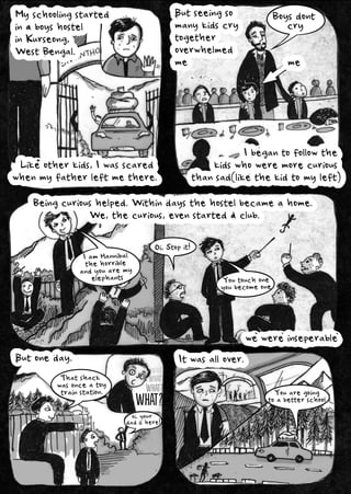 Myschoolingstarted
inaboyshostel
inKurseong,
WestBengal.
Butseeingso
manykidscry
together
overwhelmed
me
Ibegantofollowthe
kidswhoweremorecurious
thansad(likethekidtomyleft)
me
Beingcurioushelped.Withindaysthehostelbecameahome.
We,thecurious,evenstartedaclub.
wewereinseperable
Butoneday. Itwasallover.
Likeotherkids,Iwasscared
whenmyfatherleftmethere.
IamHannibal
thehorrible
andyouaremy
elephants Youtouchone
youbecomeone
Thatshack
wasonceatoy
trainstation.
oi,your
dadishere!
What?
What?
What?
What?
What?
What?
What?
Oi,Stopit!
Youaregoing
toabetterschool
Boysdont
cry
 