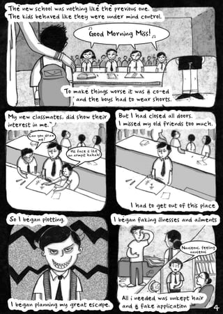 Thenewschoolwasnothinglikethepreviousone.
Thekidsbehavedliketheywereundermindcontrol.
Tomakethingsworseitwasaco-ed
andtheboyshadtowearshorts.
Mynewclassmates,didshowtheir
interestinme.
ButIhadclosedalldoors.
Imissedmyoldfriendstoomuch.
Ihadtogetoutofthisplace
SoIbeganplotting.
Ibeganplanningmygreatescape.
Ibeganfakingillnessesandailments
Allineededwasunkepthair
andafakeapplication
GoodMorningMiss!
Hisfaceislike
anarmpithahah!
Nauseous,feeling
nauseous
Canyoudraw
me?
4
 