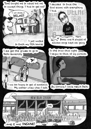 Delhi
Delhi
Delhi
Delhi
Delhi
Delhi
Delhi
Delhi
Delhi
Delhi
Delhi
Delhi
Delhi
Delhi
Delhi
Delhi
Timetaughtmetoadaptbutnot
toacceptthings.Ihadtogetout!
Idecidedtofacethe
finalexamswitheverything
Ihad.
Booksandaplaylistof
eminemsongskeptmegoing.
Ididgetthegradestogoto
DelhiUniversity
DELHI!!
Iwillstudyin
Ijustwaited
tofinishmy12thboards
NewDelhiStation
Iwastoohappytogetallemotional.
MymothercriedwhenIleft.
Inthetrainthatnight
Ibegantothinkofmyparents.
BymorningIwouldreachDelhi
..anditwasINSANE!
me
 