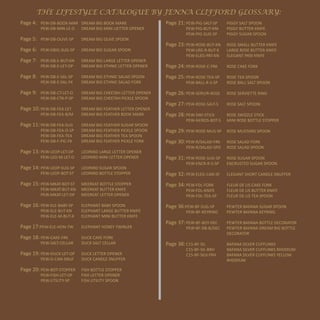 THE LIFESTYLE CATALOGUE BY JENNA CLIFFORD GLOSSARY:
Page 4: PEW-DB-BOOK-MAR DREAM BIG BOOK MARK                    Page 21: PEW-PIG-SALT-SP   PIGGY SALT SPOON
         PEW-DB-MIN-LE-O     DREAM BIG MINI LIETTER OPENER              PEW-PIG-BUT-KNI   PIGGY BUTTER KNIFE
                                                                        PEW-PIG-SUG-SP    PIGGY SUGAR SPOON
Page 5: PEW-DB-OLIVE-SP      DREAM BIG OLIVE SPOON
                                                               Page 23: PEW-ROSE-BUT-KN   ROSE SMALL BUTTER KNIFE
Page 6: PEW-DBIG-SUG-SP      DREAM BIG SUGAR SPOON                      PEW-LRG-R-BUT-K   LARGE ROSE BUTTER KNIFE
                                                                        PEW-ELEG-PAT-KN   ELEGANT PATé KNIFE
Page 7: PEW-DB-E-BUT-KN      DREAM BIG LARGE LETTER OPENER
         PEW-DB-E-LET-OP     DREAM BIG ETHNIC LETTER OPENER    Page 24: PEW-ROSE-C-FRK    ROSE CAKE FORK

Page 8: PEW-DB-E-SAL-SP      DREAM BIG ETHNIC SALAD SPOON      Page 25: PEW-ROSE-TEA-SP   ROSE TEA SPOON
         PEW-DB-E-SAL-FK     DREAM BIG ETHNIC SALAD FORK                PEW-BALL-R-S-SP   ROSE BALL SALT SPOON

Page 9: PEW-DB-CT-LET-O      DREAM BIG CHEETAH LETTER OPENER   Page 26: PEW-SERV/R-ROSE   ROSE SERVIETTE RING
         PEW-DB-CTA-P-SP     DREAM BIG CHEETAH PICKLE SPOON
                                                               Page 27: PEW-ROSE-SALT-S   ROSE SALT SPOON
Page 10: PEW-DB-FEA-LET      DREAM BIG FEATHER LETTER OPENER
         PEW-DB-FEA-B/M      DREAM BIG FEATHER BOOK MARK       Page 28: PEW-SWI-STICK     ROSE SWIZZLE STICK
                                                                        PEW-M/ROS-BOT-S   MINI ROSE BOTTLE STOPPER
Page 11: PEW-DB-FEA-SUG      DREAM BIG FEATHER SUGAR SPOON
         PEW-DB-FEA-O-SP     DREAM BIG FEATHER PICKLE SPOON    Page 29: PEW-ROSE-MUS-SP ROSE MUSTARD SPOON
         PEW-DB-FEA-TEA      DREAM BIG FEATHER TEA SPOON
         PEW-DB-F-PIC-FK     DREAM BIG FEATHER PICKLE FORK     Page 30: PEW-R/SALAD-FRK   ROSE SALAD FORK
                                                                        PEW-R/SALAD-SPO   ROSE SALAD SPOON
Page 13: PEW-LEOP-LET-OP     LEOPARD LARGE LETTER OPENER
         PEW-LEO-M-LET-O     LEOPARD MINI LETTER OPENER        Page 31: PEW-ROSE-SUG-SP   ROSE SUGAR SPOON
                                                                        PEW-ENCR-R-S-SP   ENCRUSTED SUGAR SPOON
Page 14: PEW-LEOP-SUG-SP     LEOPARD SUGAR SPOON
         PEW-LEOP-BOT-ST     LEOPARD BOTTLE STOPPER            Page 32: PEW-ELEG-CAN-SF   ELEGANT SHORT CANDLE SNUFFER

Page 15: PEW-MKAT-BOT-ST     MEERKAT BOTTLE STOPPER            Page 34: PEW-FDL-FORK      FLEUR DE LIS CAKE FORK
         PEW-MKAT-BUT-KN     MEERKAT BUTTER KNIFE                       PEW-FDL-KNIFE     FLEUR DE LIS BUTTER KNIFE
         PEW-MKAT-LET-OP     MEERKAT LETTER OPENER                      PEW-FDL-TEA-SP    FLEUR DE LIS TEA SPOON

Page 16: PEW-ELE-BABY-SP     ELEPHANT BABY SPOON               Page 36:PEW-BF-SUG-SP      PEWTER BAFANA SUGAR SPOON
         PEW-ELE-BUT-KN      ELEPHANT LARGE BUTTER KNIFE                PEW-BF-KEYRING    PEWTER BAFANA KEYRING
         PEW-ELE-M-BUT-K     ELEPHANT MINI BUTTER KNIFE
                                                               Page 37: PEW-BF-BOT-DEC    PEWTER BAFANA BOTTLE DECORATOR
Page 17:PEW-ELE-HON-TW       ELEPHANT HONEY TWIRLER                     PEW-BF-DB-B/DEC   PEWTER BAFANA DREAM BIG BOTTLE
                                                                                          DECORATOR
Page 18: PEW-CAKE-FRK        DUCK CAKE FORK
         PEW-SALT-CELLAR     DUCK SALT CELLAR                  Page 38: C15-BF-SIL        BAFANA SILVER CUFFLINKS
                                                                        C15-BF-SIL-BRH    BAFANA SILVER CUFFLINKS RHODIUM
Page 19: PEW-DUCK-LET-OP     DUCK LETTER OPENER                         C15-BF-SILV-YRH   BAFANA SILVER CUFFLINKS YELLOW
         PEW-D-CAN-SNUF      DUCK CANDLE SNUFFER                                          RHODIUM

Page 20: PEW-BOT-STOPPER     FISH BOTTLE STOPPER
         PEW-FISH-LET-OP     FISH LETTER OPENER
         PEW-UTILITY-SP      FISH UTILITY SPOON



                           | 40
 