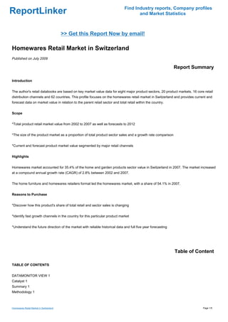 Find Industry reports, Company profiles
ReportLinker                                                                         and Market Statistics



                                         >> Get this Report Now by email!

Homewares Retail Market in Switzerland
Published on July 2009

                                                                                                              Report Summary

Introduction


The author's retail databooks are based on key market value data for eight major product sectors, 20 product markets, 16 core retail
distribution channels and 62 countries. This profile focuses on the homewares retail market in Switzerland and provides current and
forecast data on market value in relation to the parent retail sector and total retail within the country.


Scope


*Total product retail market value from 2002 to 2007 as well as forecasts to 2012


*The size of the product market as a proportion of total product sector sales and a growth rate comparison


*Current and forecast product market value segmented by major retail channels


Highlights


Homewares market accounted for 35.4% of the home and garden products sector value in Switzerland in 2007. The market increased
at a compound annual growth rate (CAGR) of 2.8% between 2002 and 2007.


The home furniture and homewares retailers format led the homewares market, with a share of 54.1% in 2007.


Reasons to Purchase


*Discover how this product's share of total retail and sector sales is changing


*Identify fast growth channels in the country for this particular product market


*Understand the future direction of the market with reliable historical data and full five year forecasting




                                                                                                              Table of Content

TABLE OF CONTENTS


DATAMONITOR VIEW 1
Catalyst 1
Summary 1
Methodology 1



Homewares Retail Market in Switzerland                                                                                       Page 1/5
 