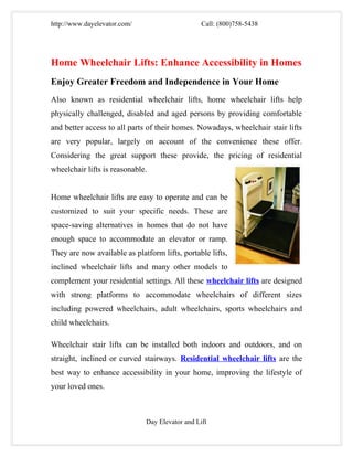 http://www.dayelevator.com/                      Call: (800)758-5438




Home Wheelchair Lifts: Enhance Accessibility in Homes
Enjoy Greater Freedom and Independence in Your Home
Also known as residential wheelchair lifts, home wheelchair lifts help
physically challenged, disabled and aged persons by providing comfortable
and better access to all parts of their homes. Nowadays, wheelchair stair lifts
are very popular, largely on account of the convenience these offer.
Considering the great support these provide, the pricing of residential
wheelchair lifts is reasonable.


Home wheelchair lifts are easy to operate and can be
customized to suit your specific needs. These are
space-saving alternatives in homes that do not have
enough space to accommodate an elevator or ramp.
They are now available as platform lifts, portable lifts,
inclined wheelchair lifts and many other models to
complement your residential settings. All these wheelchair lifts are designed
with strong platforms to accommodate wheelchairs of different sizes
including powered wheelchairs, adult wheelchairs, sports wheelchairs and
child wheelchairs.

Wheelchair stair lifts can be installed both indoors and outdoors, and on
straight, inclined or curved stairways. Residential wheelchair lifts are the
best way to enhance accessibility in your home, improving the lifestyle of
your loved ones.



                              Day Elevator and Lift
 
