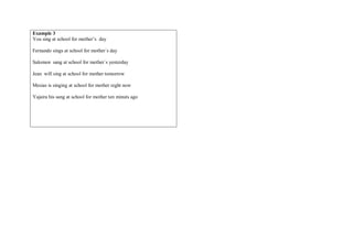 Example 3
You sing at school for mother’s day
Fernando sings at school for mother`s day
Salomon sang at school for mother`s yesterday
Jean will sing at school for mother tomorrow
Mesias is singing at school for mother reght now
Yajaira his sang at school for mother ten minuts ago
 