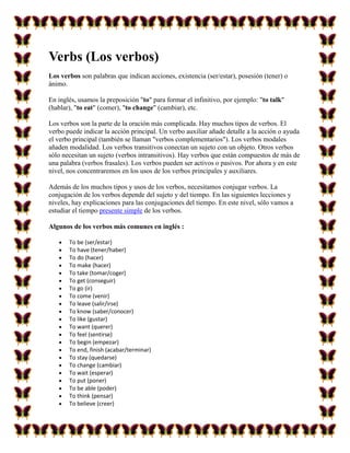 Verbs (Los verbos)
Los verbos son palabras que indican acciones, existencia (ser/estar), posesión (tener) o
ánimo.

En inglés, usamos la preposición "to" para formar el infinitivo, por ejemplo: "to talk"
(hablar), "to eat" (comer), "to change" (cambiar), etc.

Los verbos son la parte de la oración más complicada. Hay muchos tipos de verbos. El
verbo puede indicar la acción principal. Un verbo auxiliar añade detalle a la acción o ayuda
el verbo principal (también se llaman "verbos complementarios"). Los verbos modales
añaden modalidad. Los verbos transitivos conectan un sujeto con un objeto. Otros verbos
sólo necesitan un sujeto (verbos intransitivos). Hay verbos que están compuestos de más de
una palabra (verbos frasales). Los verbos pueden ser activos o pasivos. Por ahora y en este
nivel, nos concentraremos en los usos de los verbos principales y auxiliares.

Además de los muchos tipos y usos de los verbos, necesitamos conjugar verbos. La
conjugación de los verbos depende del sujeto y del tiempo. En las siguientes lecciones y
niveles, hay explicaciones para las conjugaciones del tiempo. En este nivel, sólo vamos a
estudiar el tiempo presente simple de los verbos.

Algunos de los verbos más comunes en inglés :

       To be (ser/estar)
       To have (tener/haber)
       To do (hacer)
       To make (hacer)
       To take (tomar/coger)
       To get (conseguir)
       To go (ir)
       To come (venir)
       To leave (salir/irse)
       To know (saber/conocer)
       To like (gustar)
       To want (querer)
       To feel (sentirse)
       To begin (empezar)
       To end, finish (acabar/terminar)
       To stay (quedarse)
       To change (cambiar)
       To wait (esperar)
       To put (poner)
       To be able (poder)
       To think (pensar)
       To believe (creer)
 