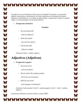 En inglés no se usa el imperativo tanto como en el español. En general, se usa para dar
órdenes, instrucciones o advertencias. Las frases imperativas se construyen de manera
diferente a las afirmativas: no se utiliza un sujeto porque se supone que el sujeto es siempre
"you" y el verbo principal es en la forma infinitiva.

   1. El imperativo afirmativo

                                                 Ejemplos:

           o   Do your homework!

                (¡Haz los deberes!)

           o   Wash your hands!

                (¡Lavaros las manos!)

           o   Tell me the truth!

                (¡Dime la verdad!)

       Estructura Verbo + nombre, adjetivo...


Adjectives (Adjetivos)
   2. El imperativo negativo
           o
           o   Do not lie to me!

                (¡No me mientas!)

           o   Do not wash in the washing machine.

                (No lo lave en la lavadora.)

           o   Don't hit your sister!

                (¡No le pegues a tu hermana!)

       Estructura Verbo auxiliar ("to do") + auxiliar negativo ("not") + verbo + nombre,
       adjetivo...

Si queremos incluirnos a nosotros mismos, usamos "let's".
 