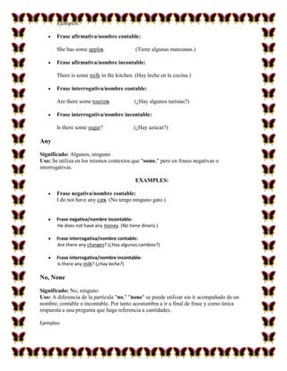 Ejemplos:

       Frase afirmativa/nombre contable:

       She has some apples.               (Tiene algunas manzanas.)

       Frase afirmativa/nombre incontable:

       There is some milk in the kitchen. (Hay leche en la cocina.)

       Frase interrogativa/nombre contable:

       Are there some tourists            (¿Hay algunos turistas?)

       Frase interrogativa/nombre incontable:

       Is there some sugar?               (¿Hay azúcar?)

Any

Significado: Algunos, ninguno
Uso: Se utiliza en los mismos contextos que "some," pero en frases negativas o
interrogativas.

                                          EXAMPLES:

       Frase negativa/nombre contable:
       I do not have any cats. (No tengo ninguno gato.)


       Frase negativa/nombre incontable:
       He does not have any money. (No tiene dinero.)

       Frase interrogativa/nombre contable:
       Are there any changes? (¿Hay algunos cambios?)

       Frase interrogativa/nombre incontable:
       Is there any milk? (¿Hay leche?)

No, None

Significado: No, ninguno
Uso: A diferencia de la partícula "no," "none" se puede utilizar sin ir acompañado de un
nombre, contable o incontable. Por tanto acostumbra a ir a final de frase y como única
respuesta a una pregunta que haga referencia a cantidades.

Ejemplos:
 