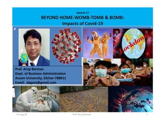 Speech-17
BEYOND HOME-WOMB-TOMB & BOMB:
Impacts of Covid-19
P
Prof. Arup Barman
Dept. of Business Administration
Assam University, Silchar-788011
Email: abgeet@gmail.com
24-Aug-20 1Prof. Arup Barman
 