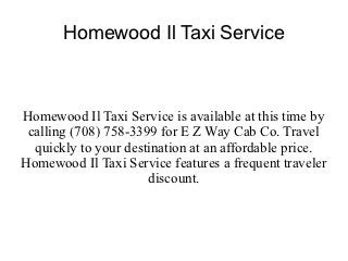 Homewood Il Taxi Service



Homewood Il Taxi Service is available at this time by
 calling (708) 758-3399 for E Z Way Cab Co. Travel
  quickly to your destination at an affordable price.
Homewood Il Taxi Service features a frequent traveler
                      discount.
 