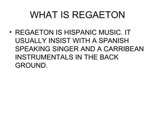 WHAT IS REGAETON REGAETON IS HISPANIC MUSIC. IT USUALLY INSIST WITH A SPANISH SPEAKING SINGER AND A CARRIBEAN INSTRUMENTALS IN THE BACK GROUND. 