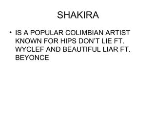 SHAKIRA IS A POPULAR COLIMBIAN ARTIST KNOWN FOR HIPS DON’T LIE FT. WYCLEF AND BEAUTIFUL LIAR FT. BEYONCE 