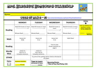 Mrs. Haneke’s Homework Calendar

Name:_______________________________
                     Week of May 9 – 13 http://school.berkeleyprep.org/lower/llinks/third/thirdll.htm
                                                                                                                                                  TOTAL
                 MONDAY                          TUESDAY                      WEDNESDAY                          THURSDAY
                                                                                                                                                     
                                                                                                                                            Total up weekend and
           Read 30 minutes or more!        Read 30 minutes or more!           Read 30 minutes or           Read 30 minutes or more!           weekday reading:
            ---------------------------    ---------------------------               more!                 ---------------------------    TOTAL MINUTES
 Reading                                                                    ---------------------------

           Minutes Read:________           Minutes Read:________           Minutes Read:________           Minutes Read:________
                                                                                                                                            ______    _______
                                                                                                                                                       INITIALS

                   Home-Link                       Home-Link                       Home-Link                       Math Sheet
  Math               9-11                            9-12                            9-13


                                                                                Time For Kids
 Reading                                                                     Answer questions on
                                                                                   page 6

 Wordly          Lesson 12                       Lesson 12
                Part E (1-7)                    Part E (8-15)
  Wise       Complete sentences.             Complete sentences.
                                           Try some of the spelling options listed on the back of
 OTHER                                                          this paper.

  Extra    Weekend READING:                Type to Learn                   Upcoming Events:
          _______ minutes
                                           30 minutes or more!
                                           __________Initials
                                                                           **End of Year Pool Party, 5/26
 