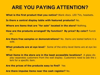 ARE YOU PAYING ATTENTION?
What is the first product that you notice? Blank discs. LED TVs, headsets.

Is there a central display table with featured products? No.

Where are items that are “for sale” located in the store? Nothing.

How are the products arranged? By function? By price? By color? Functi
  on.

Are there free samples or demonstrations? No. Items are tested before it is
   sold.

What products are at eye level? Some of the entry-level items are at eye lev
  el.

What items in the store are in the least accessible locations? A glass dis
  play separates customers from the wall display. Customers need to ask the c
  lerk for a specific item.

Are the prices of the products easy to find? Yes

Are there impulse items near the cash register? No.
 