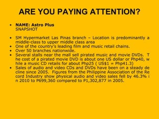 ARE YOU PAYING ATTENTION?
• NAME: Astro Plus
  SNAPSHOT

• SM Hypermarket Las Pinas branch – Location is predominantly a
  middle-class to upper middle class area
• One of the country’s leading film and music retail chains.
• Over 50 branches nationwide.
• Several stalls near the mall sell pirated music and movie DVDs. T
  he cost of a pirated movie DVD is about one US dollar or Php40, w
  hile a music CD retails for about Php25 ( US$1 = Php41.3)
• Sales of audio and video CDs and DVDs have been on a steady de
  cline since 2005. Figures from the Philippine Association of the Re
  cord Industry show physical audio and video sales fell by 46.3% i
  n 2010 to P699,360 compared to P1,302,877 in 2005.
 