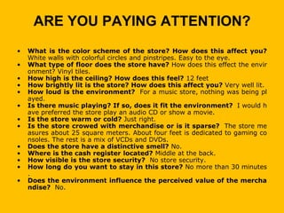 ARE YOU PAYING ATTENTION?
•   What is the color scheme of the store? How does this affect you?
    White walls with colorful circles and pinstripes. Easy to the eye.
•   What type of floor does the store have? How does this effect the envir
    onment? Vinyl tiles.
•   How high is the ceiling? How does this feel? 12 feet
•   How brightly lit is the store? How does this affect you? Very well lit.
•   How loud is the environment? For a music store, nothing was being pl
    ayed.
•   Is there music playing? If so, does it fit the environment? I would h
    ave preferred the store play an audio CD or show a movie.
•   Is the store warm or cold? Just right.
•   Is the store crowed with merchandise or is it sparse? The store me
    asures about 25 square meters. About four feet is dedicated to gaming co
    nsoles. The rest is a mix of VCDs and DVDs.
•   Does the store have a distinctive smell? No.
•   Where is the cash register located? Middle at the back.
•   How visible is the store security? No store security.
•   How long do you want to stay in this store? No more than 30 minutes
    .
•   Does the environment influence the perceived value of the mercha
    ndise? No.
 