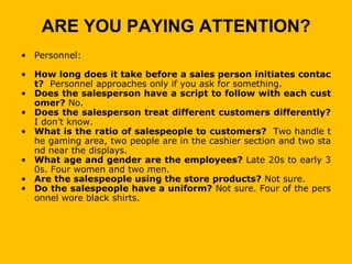 ARE YOU PAYING ATTENTION?
• Personnel:

• How long does it take before a sales person initiates contac
  t? Personnel approaches only if you ask for something.
• Does the salesperson have a script to follow with each cust
  omer? No.
• Does the salesperson treat different customers differently?
  I don’t know.
• What is the ratio of salespeople to customers? Two handle t
  he gaming area, two people are in the cashier section and two sta
  nd near the displays.
• What age and gender are the employees? Late 20s to early 3
  0s. Four women and two men.
• Are the salespeople using the store products? Not sure.
• Do the salespeople have a uniform? Not sure. Four of the pers
  onnel wore black shirts.
 