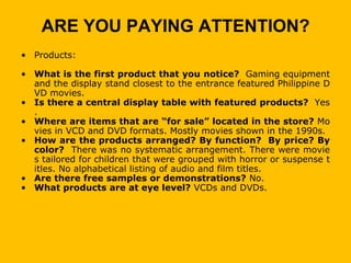 ARE YOU PAYING ATTENTION?
• Products:

• What is the first product that you notice? Gaming equipment
  and the display stand closest to the entrance featured Philippine D
  VD movies.
• Is there a central display table with featured products? Yes
  .
• Where are items that are “for sale” located in the store? Mo
  vies in VCD and DVD formats. Mostly movies shown in the 1990s.
• How are the products arranged? By function? By price? By
  color? There was no systematic arrangement. There were movie
  s tailored for children that were grouped with horror or suspense t
  itles. No alphabetical listing of audio and film titles.
• Are there free samples or demonstrations? No.
• What products are at eye level? VCDs and DVDs.
 