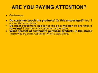 ARE YOU PAYING ATTENTION?
• Customers:

● Do customer touch the products? Is this encouraged? Yes. T
  o read the description.
• Do most customers appear to be on a mission or are they b
  rowsing? I was the only customer in the store.
• What percent of customers purchase products in the store?
  There was no other customer when I was there.
 